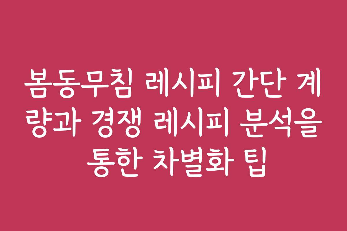 봄동무침 레시피 간단 계량과 경쟁 레시피 분석을 통한 차별화 팁