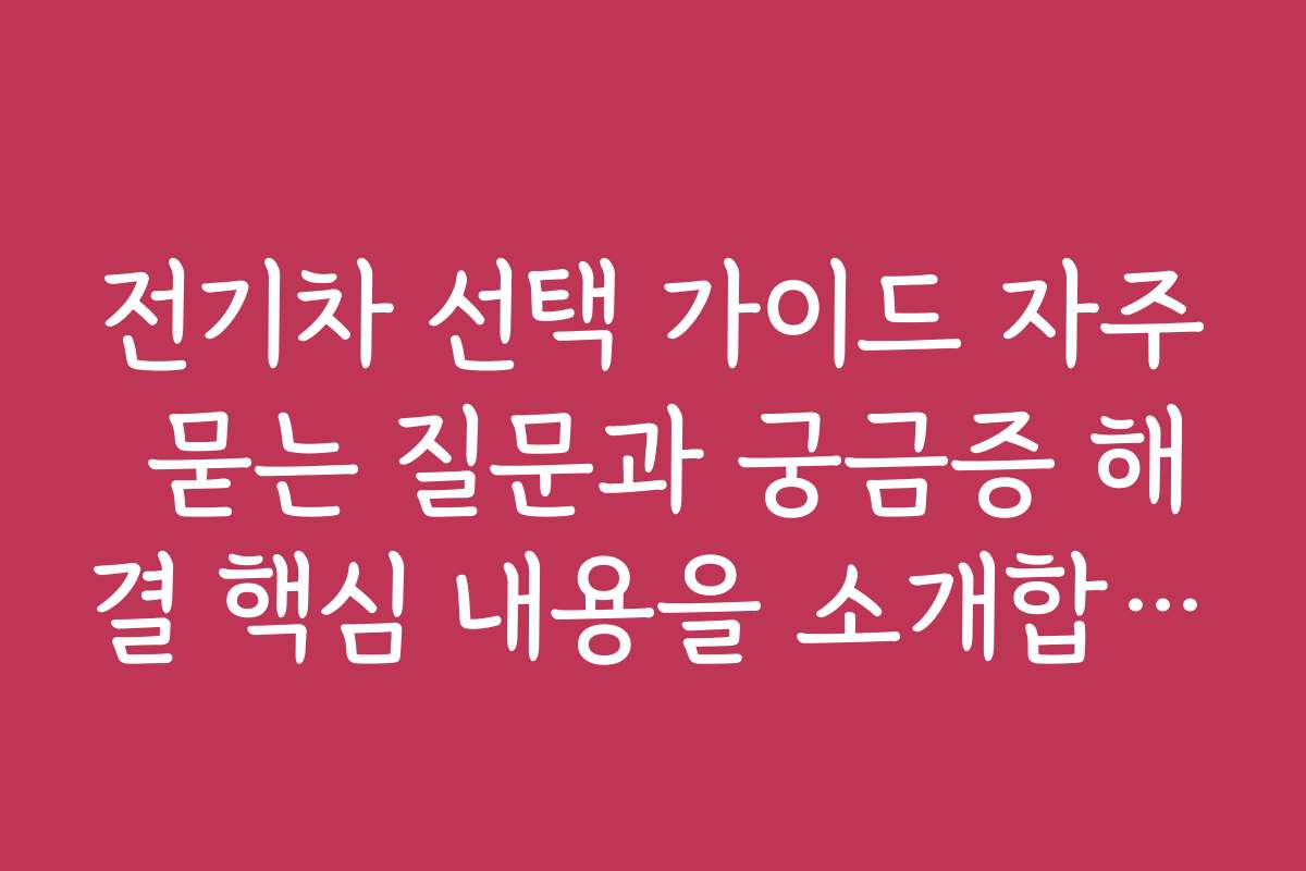 전기차 선택 가이드 자주 묻는 질문과 궁금증 해결 핵심 내용을 소개합니다