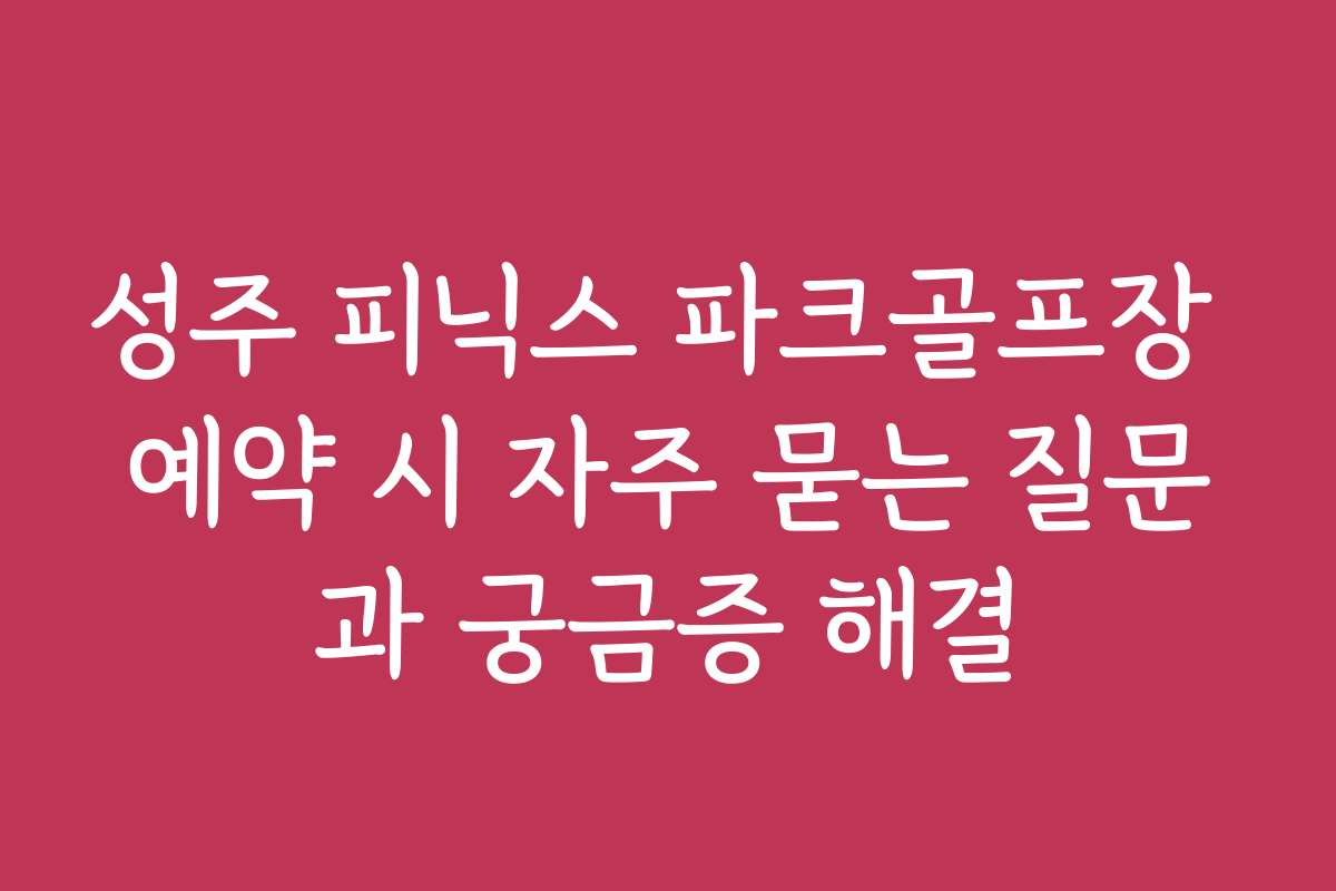 성주 피닉스 파크골프장 예약 시 자주 묻는 질문과 궁금증 해결