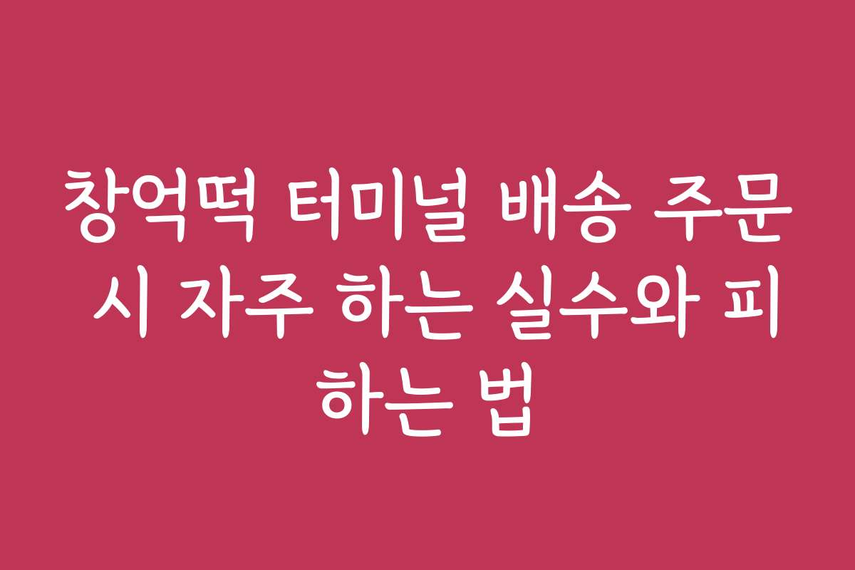 창억떡 터미널 배송 주문 시 자주 하는 실수와 피하는 법