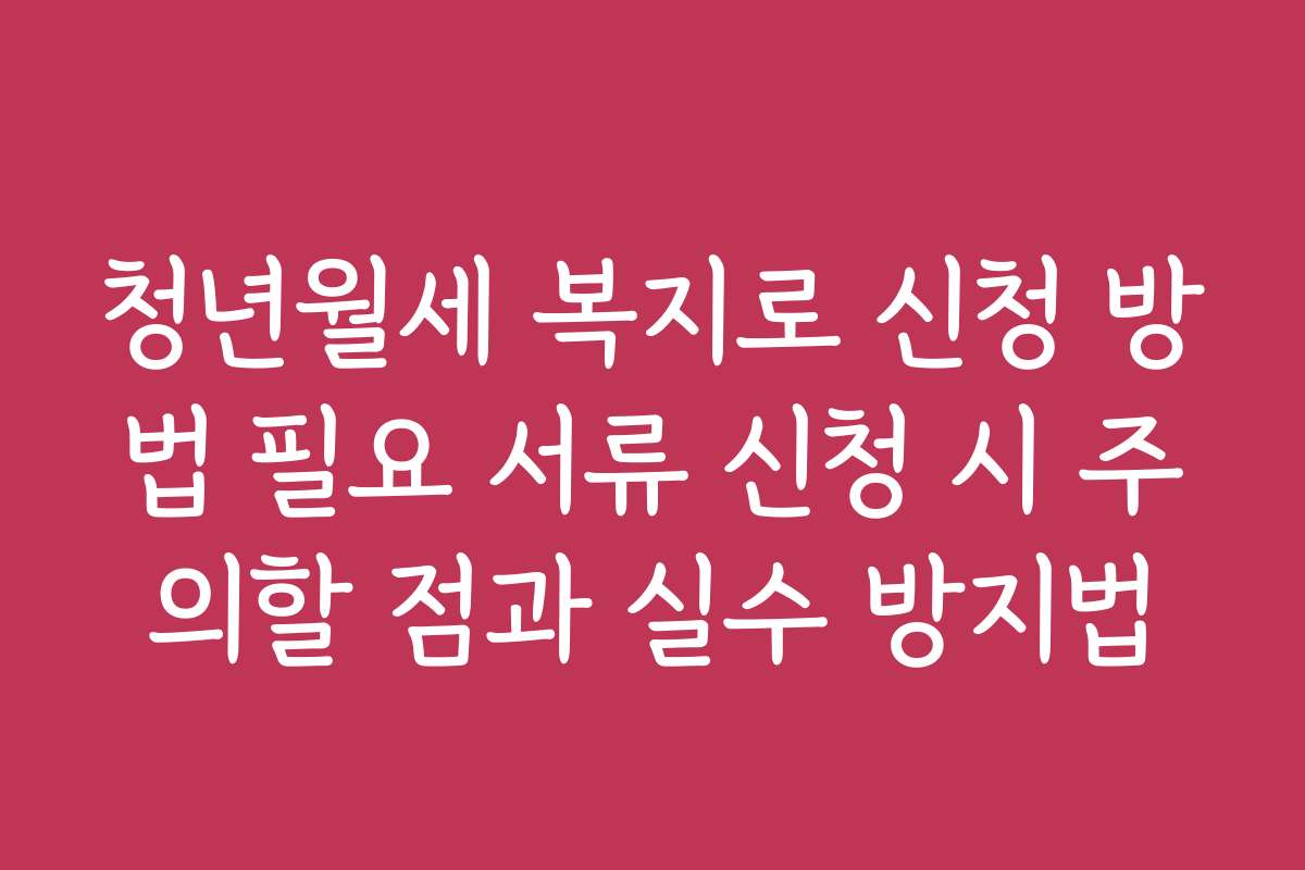 청년월세 복지로 신청 방법 필요 서류 신청 시 주의할 점과 실수 방지법