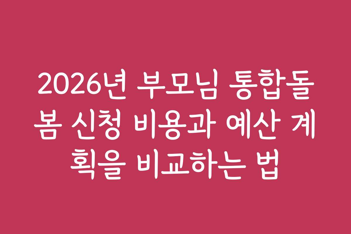 2026년 부모님 통합돌봄 신청 비용과 예산 계획을 비교하는 법
