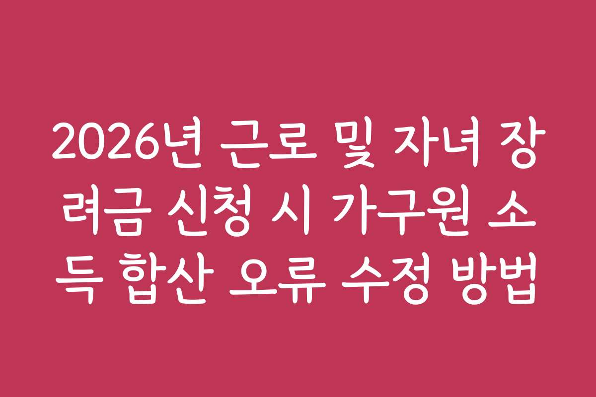 2026년 근로 및 자녀 장려금 신청 시 가구원 소득 합산 오류 수정 방법