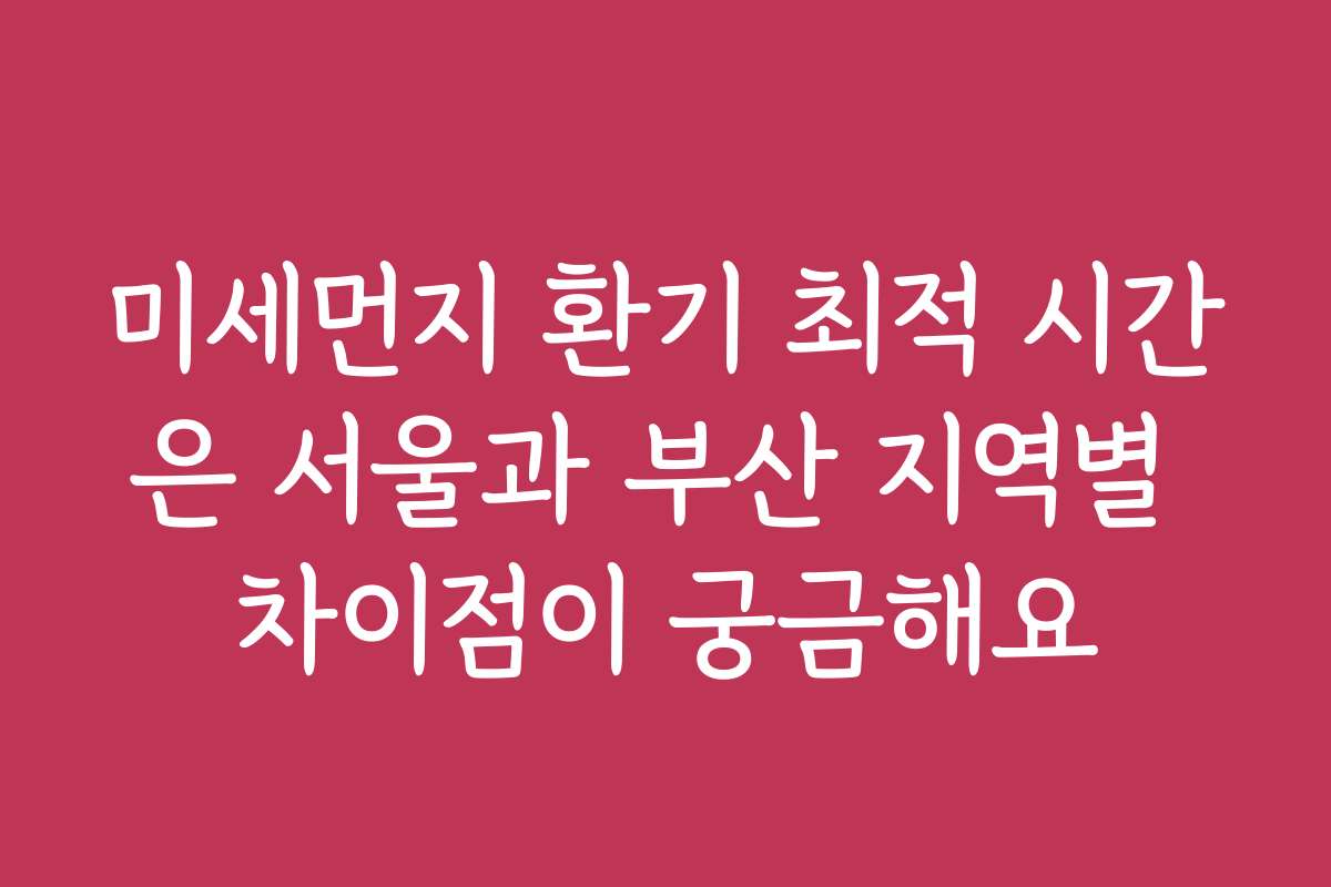 미세먼지 환기 최적 시간은 서울과 부산 지역별 차이점이 궁금해요