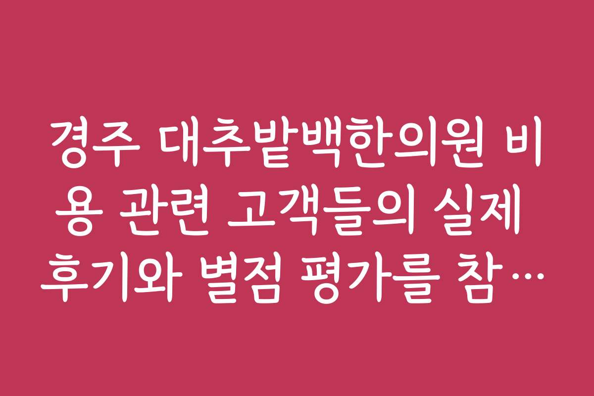 경주 대추밭백한의원 비용 관련 고객들의 실제 후기와 별점 평가를 참고하고 싶어요