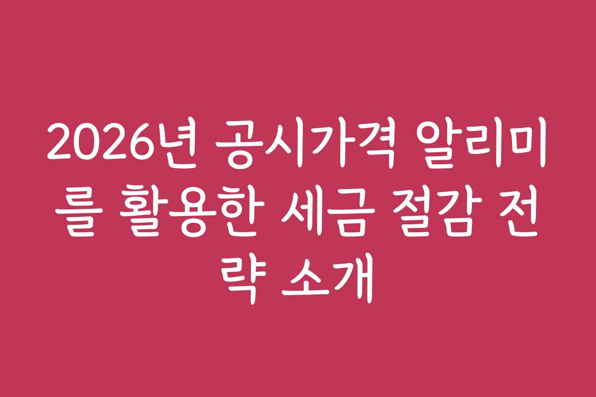 2026년 공시가격 알리미를 활용한 세금 절감 전략 소개