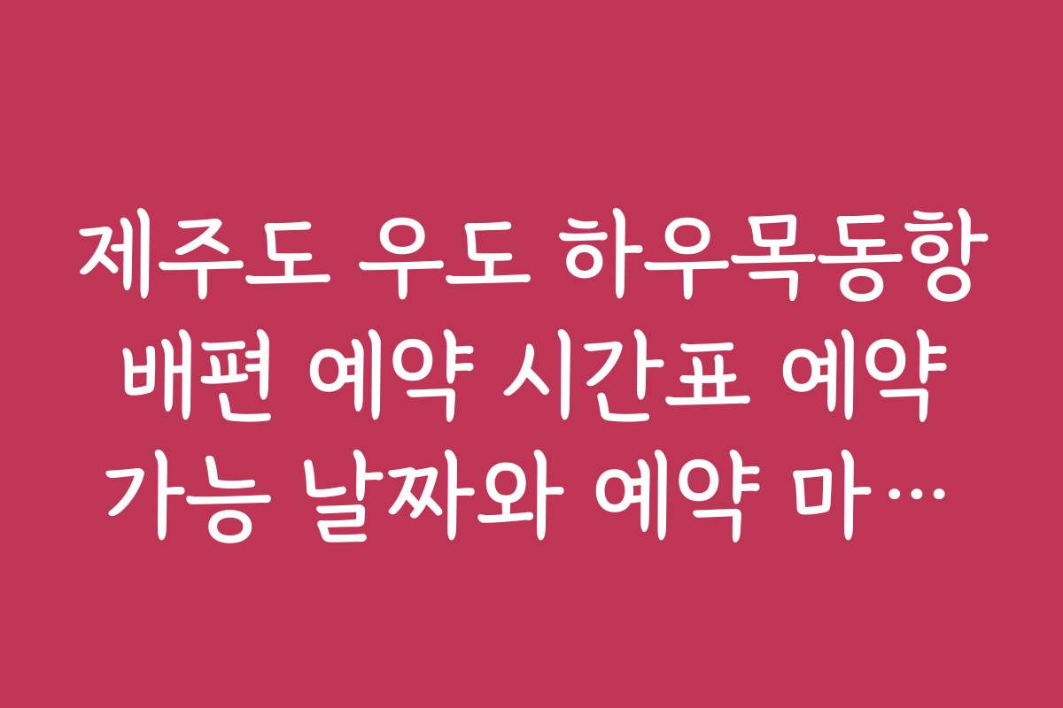 제주도 우도 하우목동항 배편 예약 시간표 예약 가능 날짜와 예약 마감일 안내