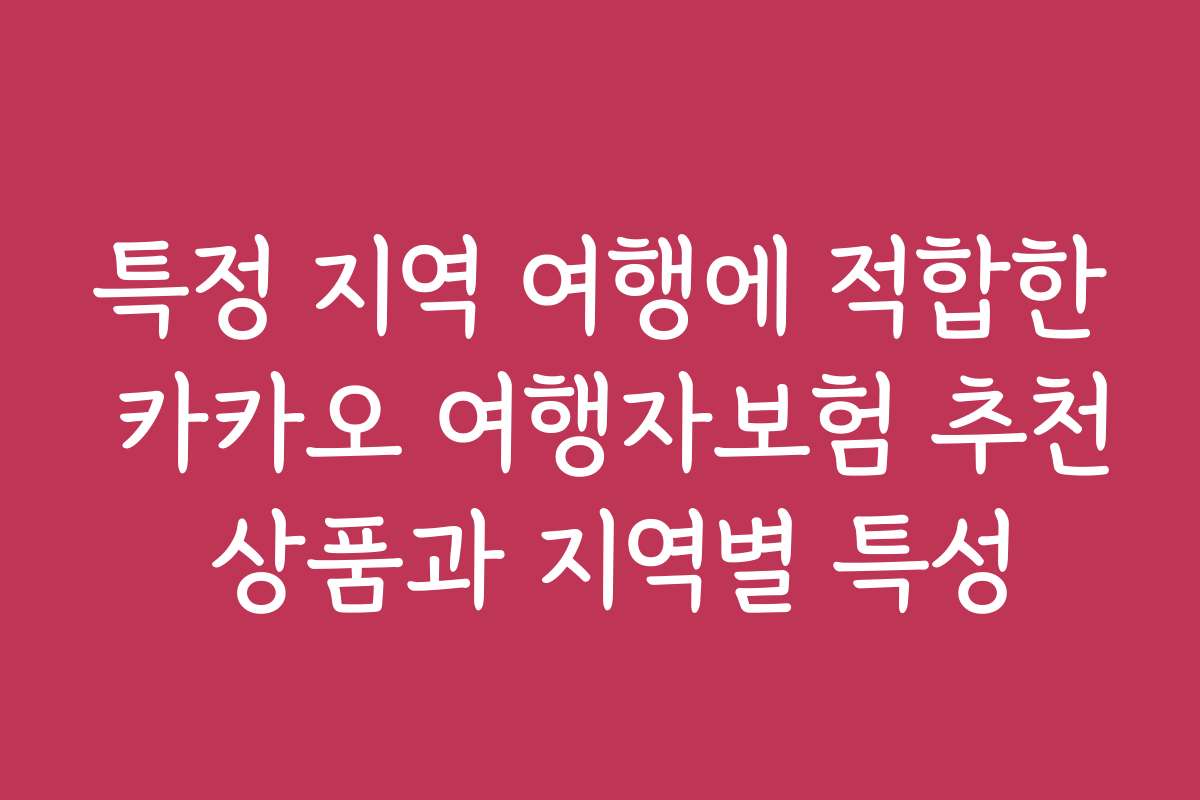특정 지역 여행에 적합한 카카오 여행자보험 추천 상품과 지역별 특성