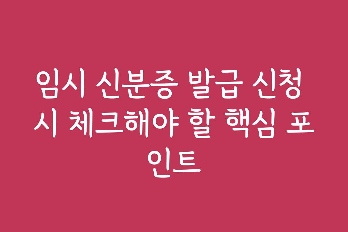 임시 신분증 발급 신청 시 체크해야 할 핵심 포인트