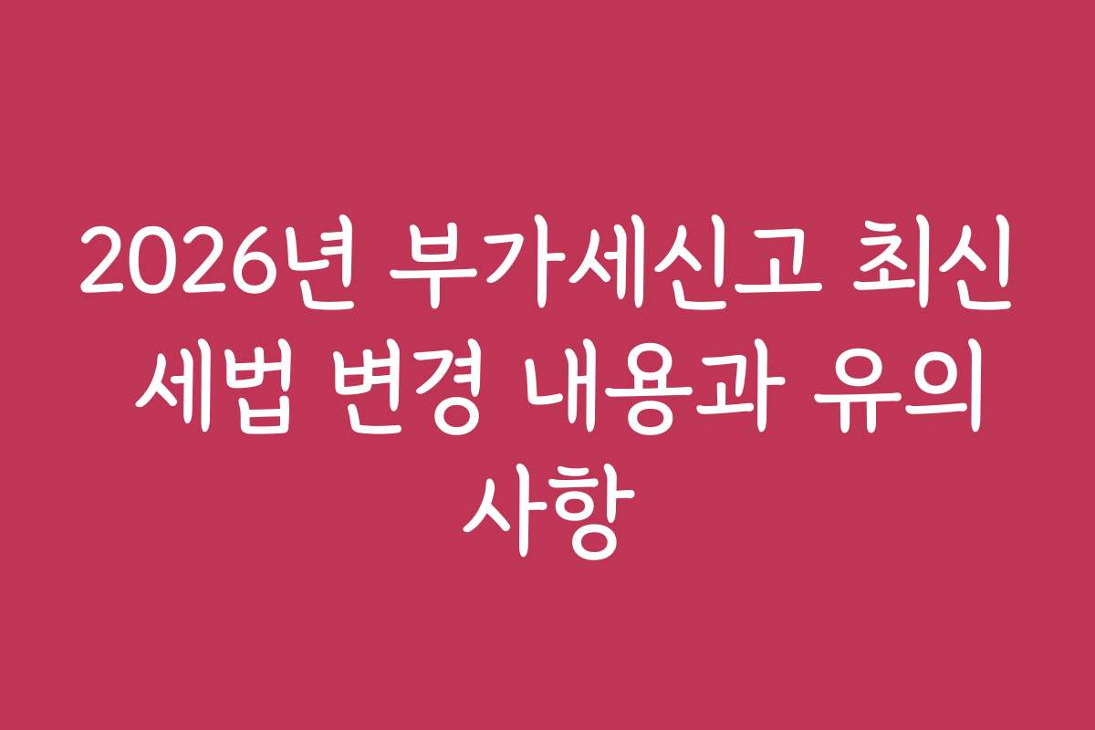 2026년 부가세신고 최신 세법 변경 내용과 유의사항