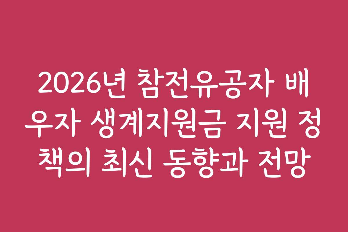 2026년 참전유공자 배우자 생계지원금 지원 정책의 최신 동향과 전망