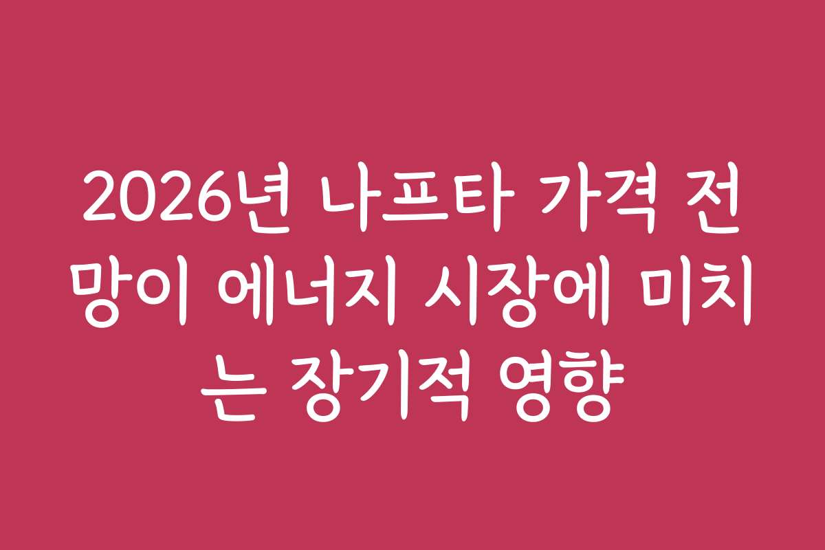2026년 나프타 가격 전망이 에너지 시장에 미치는 장기적 영향