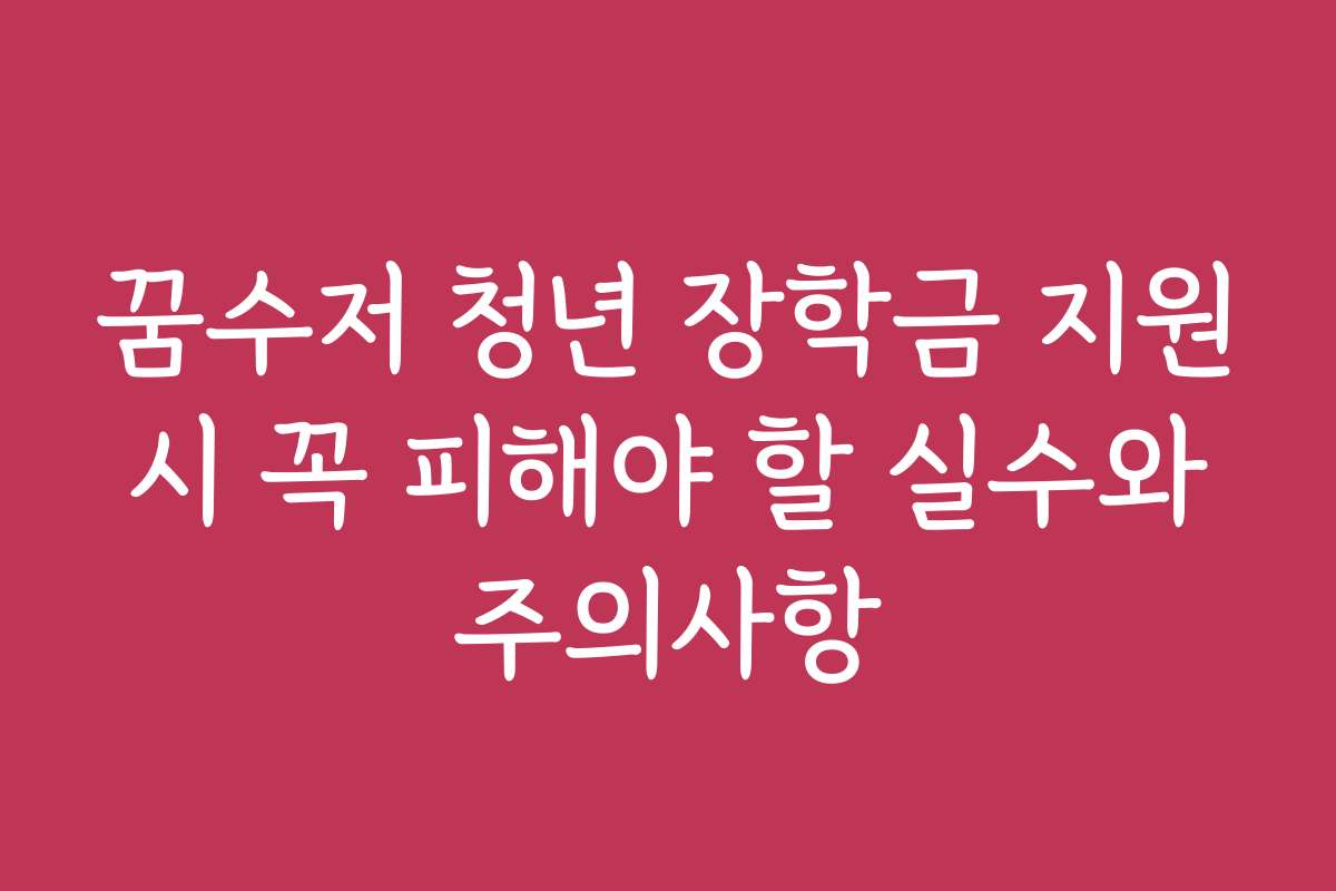 꿈수저 청년 장학금 지원 시 꼭 피해야 할 실수와 주의사항