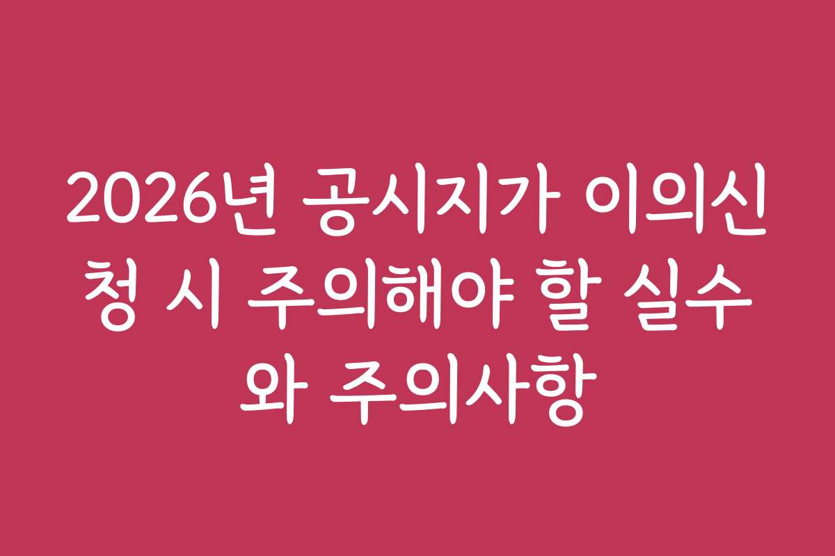 2026년 공시지가 이의신청 시 주의해야 할 실수와 주의사항