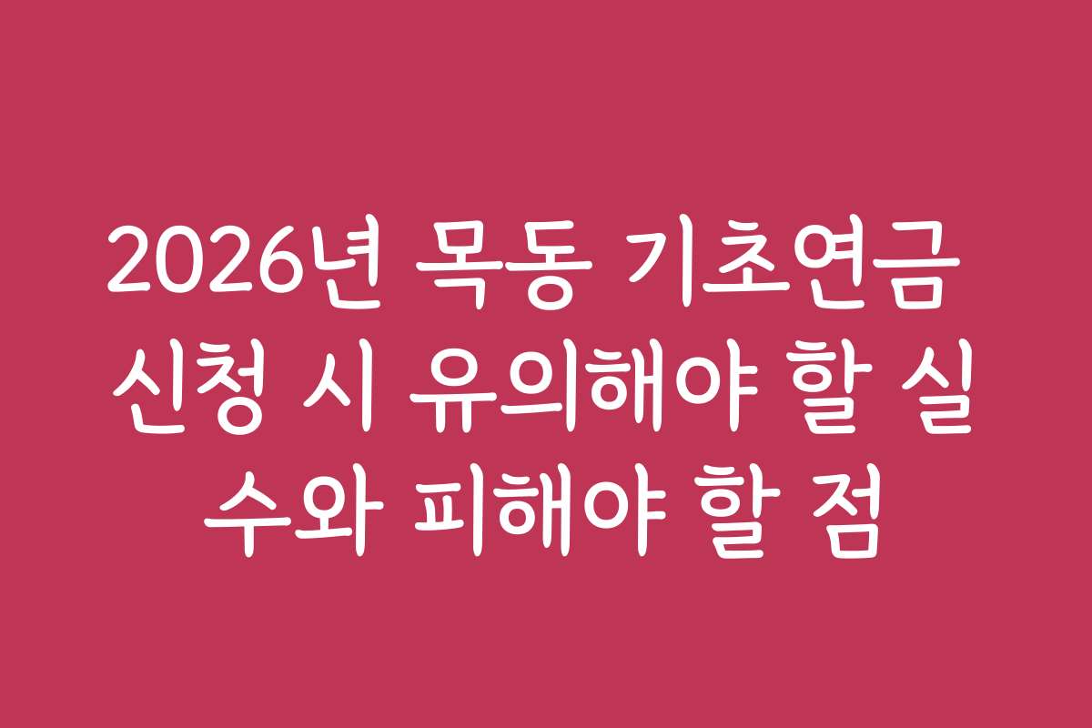 2026년 목동 기초연금 신청 시 유의해야 할 실수와 피해야 할 점