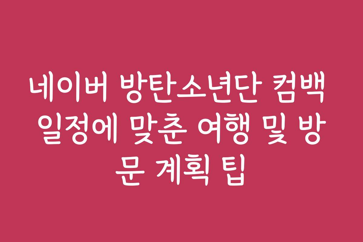 네이버 방탄소년단 컴백 일정에 맞춘 여행 및 방문 계획 팁