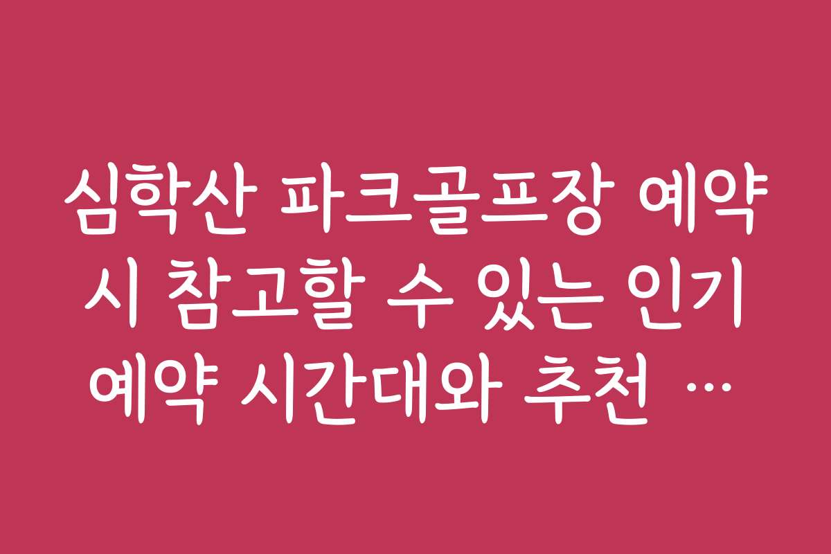 심학산 파크골프장 예약 시 참고할 수 있는 인기 예약 시간대와 추천 날짜
