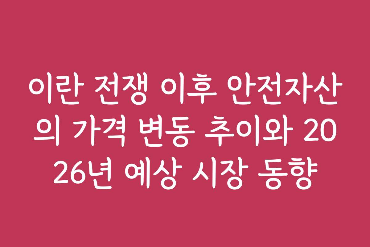 이란 전쟁 이후 안전자산의 가격 변동 추이와 2026년 예상 시장 동향