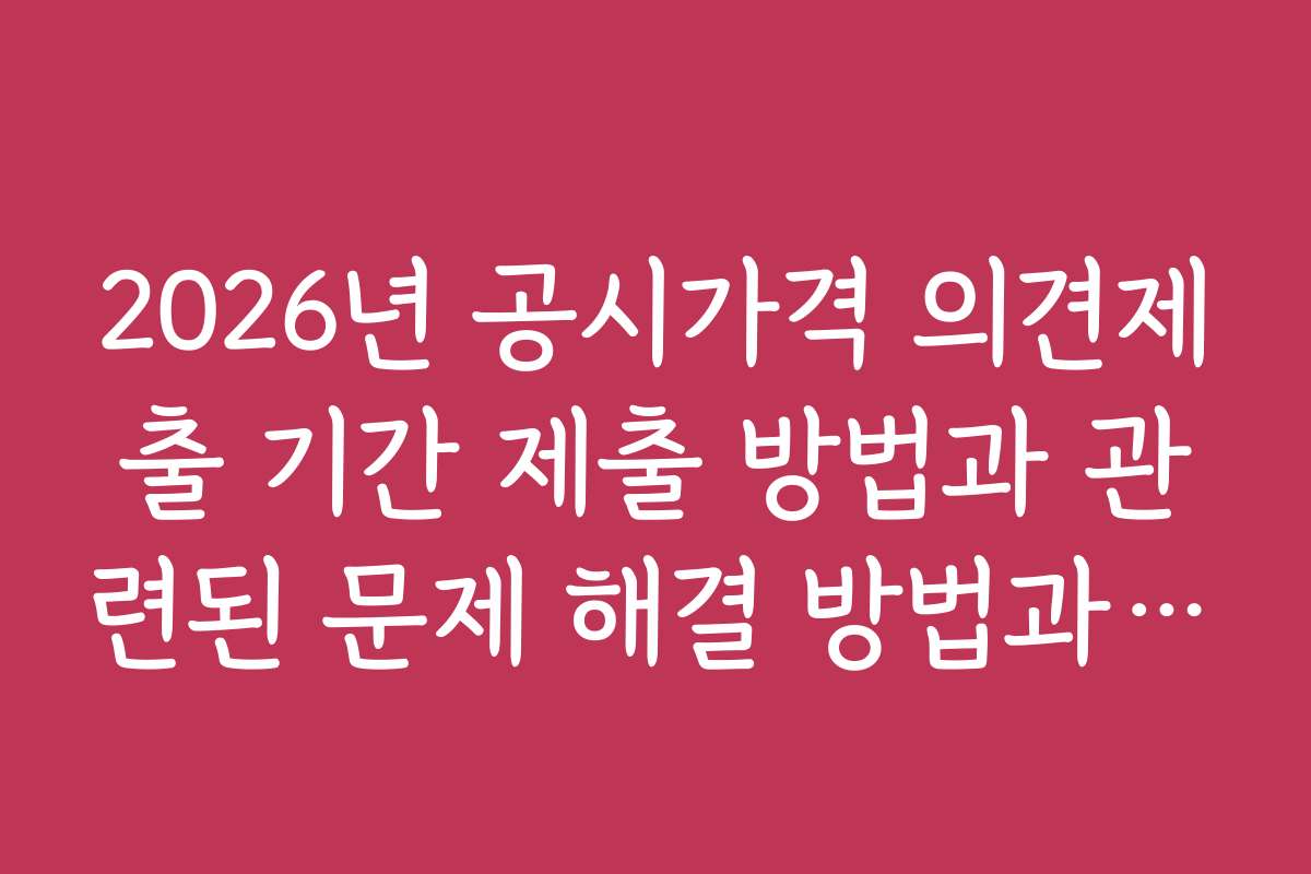 2026년 공시가격 의견제출 기간 제출 방법과 관련된 문제 해결 방법과 주의사항