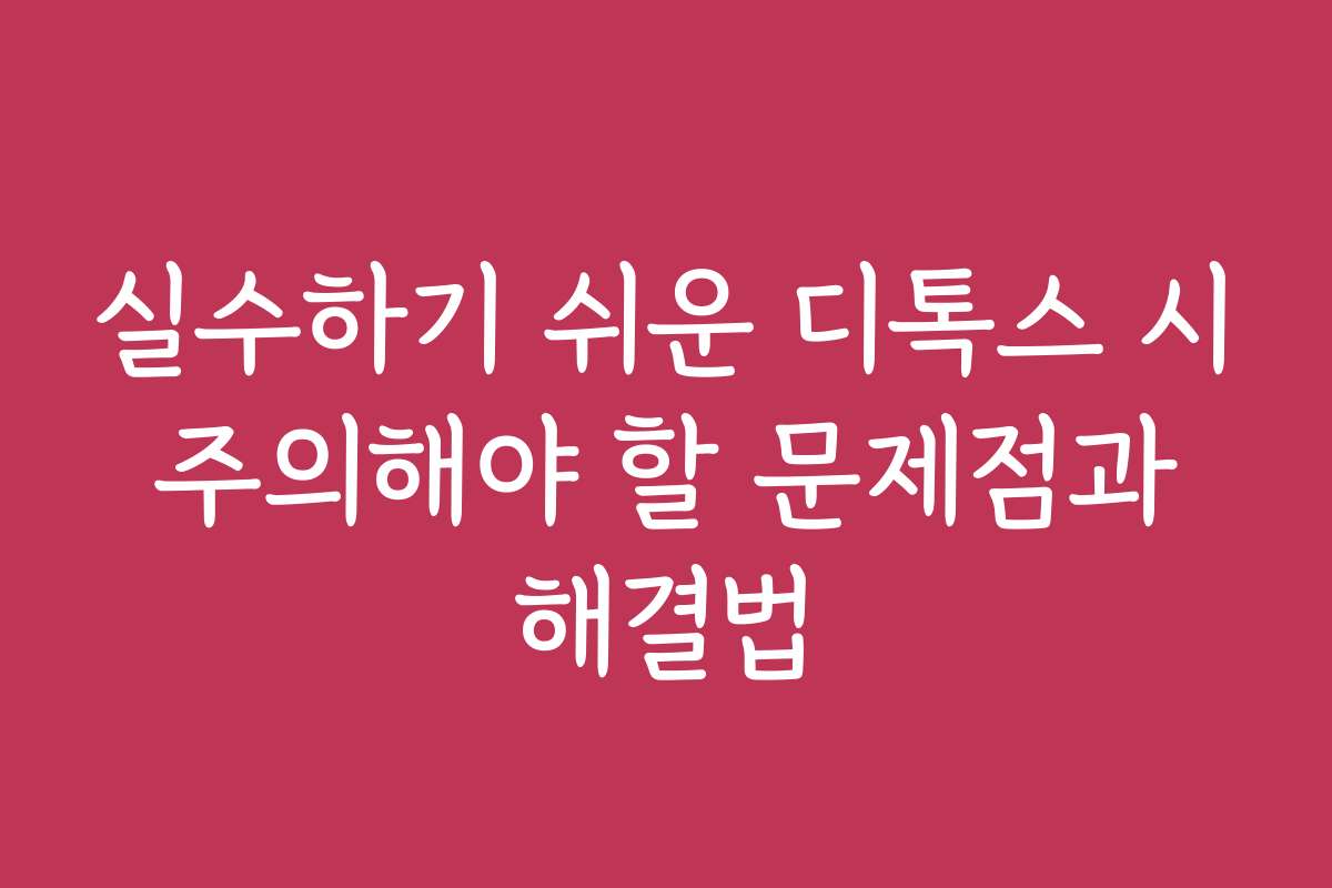 실수하기 쉬운 디톡스 시 주의해야 할 문제점과 해결법