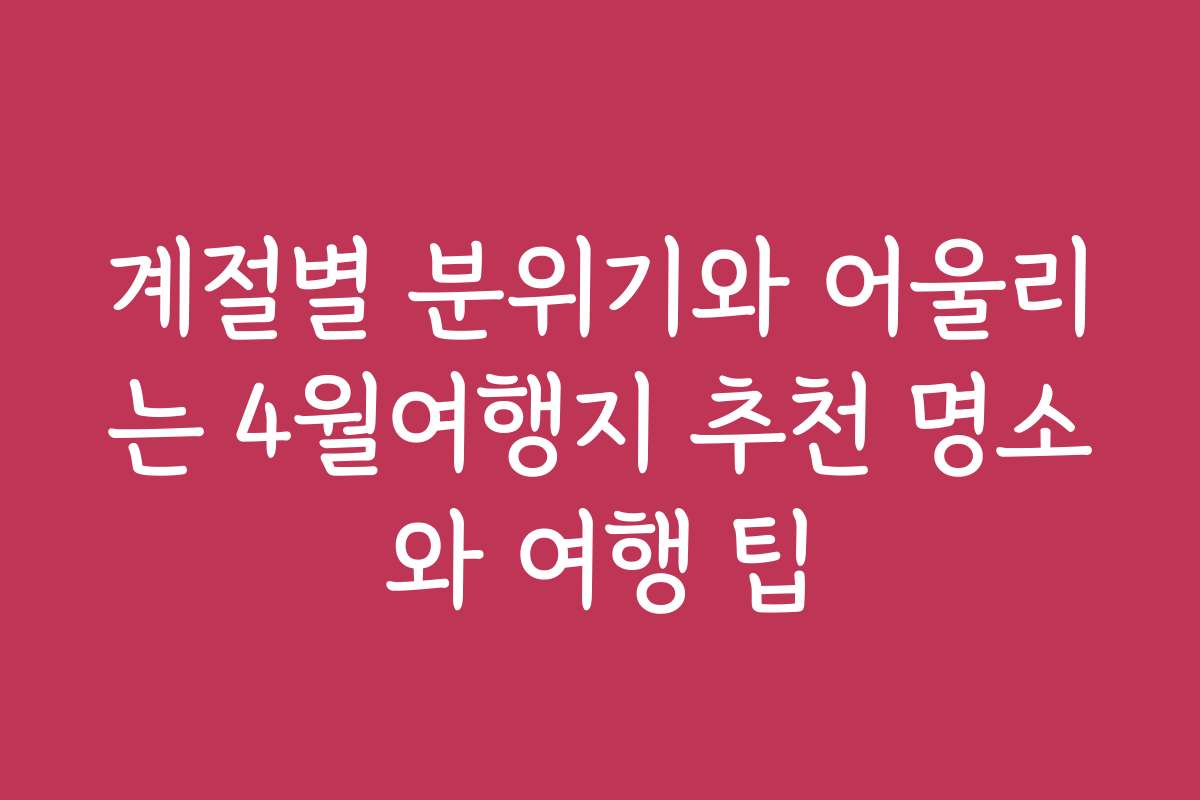 계절별 분위기와 어울리는 4월여행지 추천 명소와 여행 팁