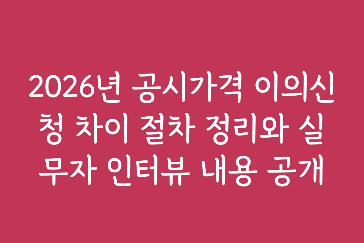 2026년 공시가격 이의신청 차이 절차 정리와 실무자 인터뷰 내용 공개