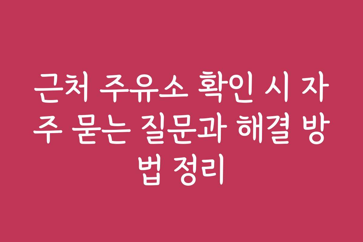 근처 주유소 확인 시 자주 묻는 질문과 해결 방법 정리