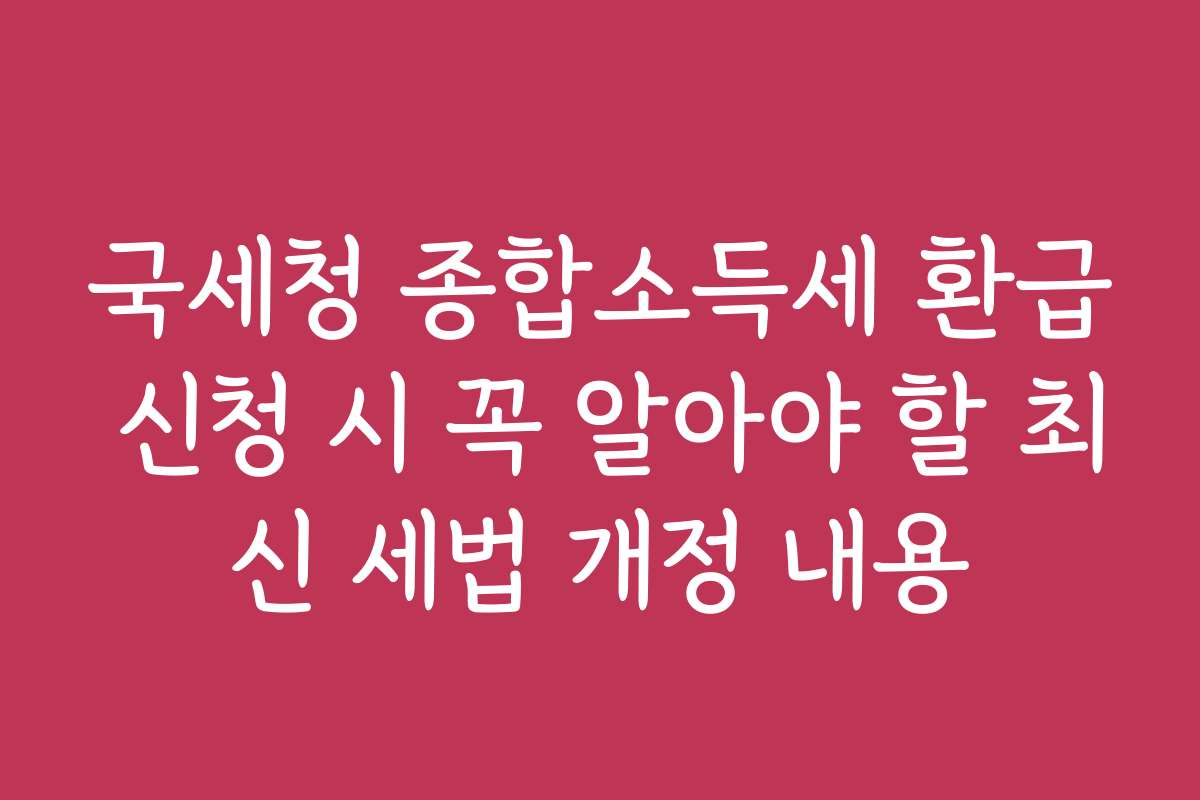 국세청 종합소득세 환급 신청 시 꼭 알아야 할 최신 세법 개정 내용