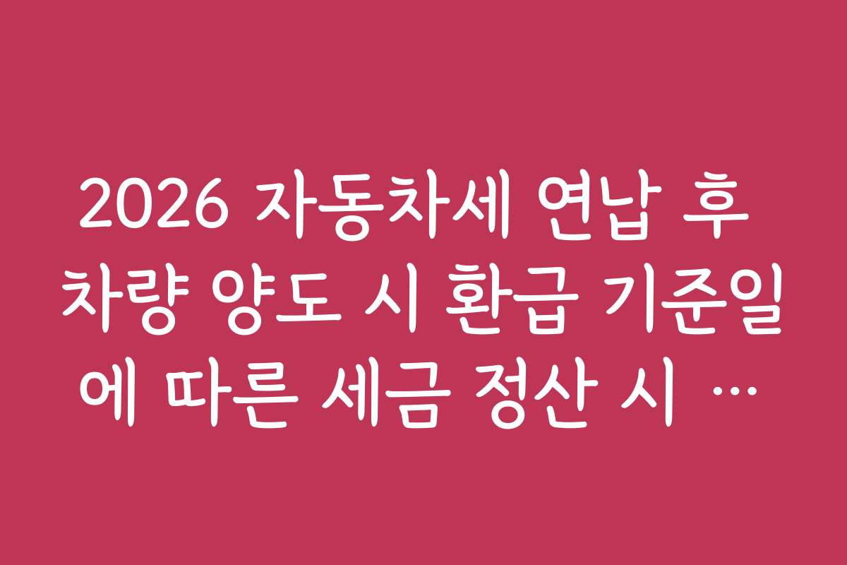 2026 자동차세 연납 후 차량 양도 시 환급 기준일에 따른 세금 정산 시 유의할 점