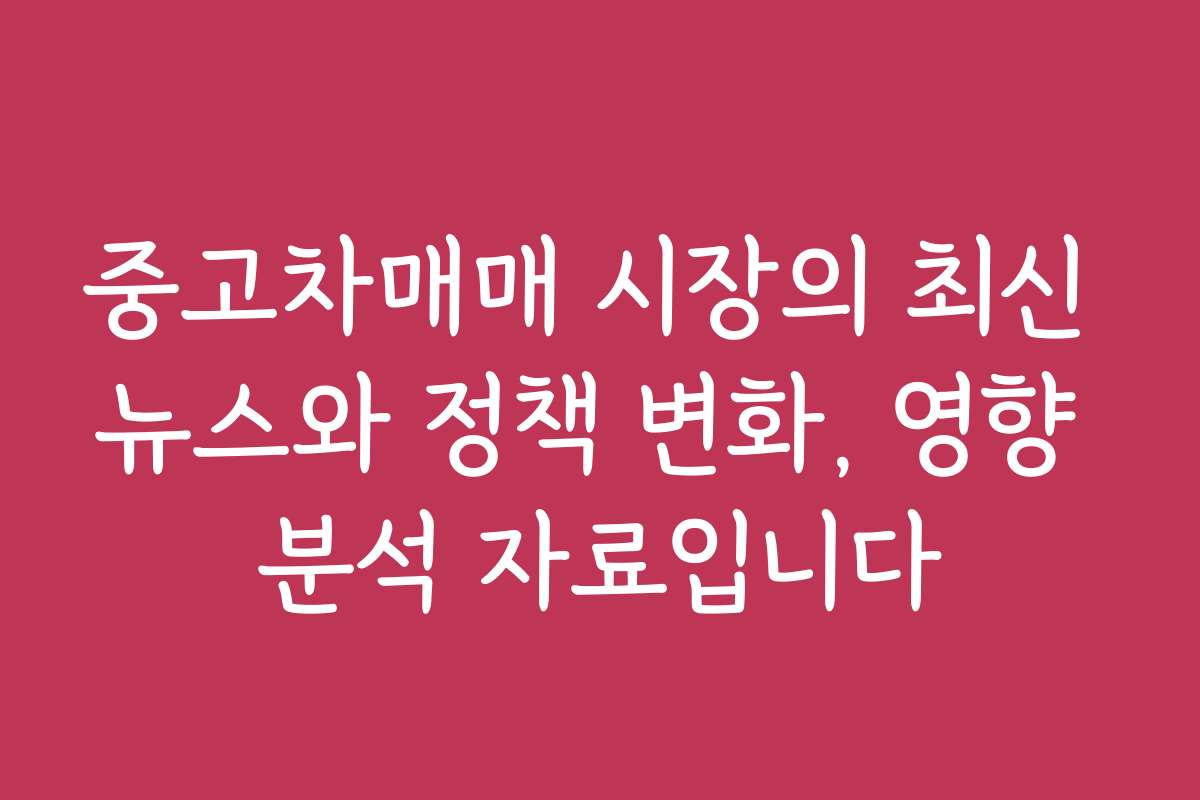중고차매매 시장의 최신 뉴스와 정책 변화, 영향 분석 자료입니다