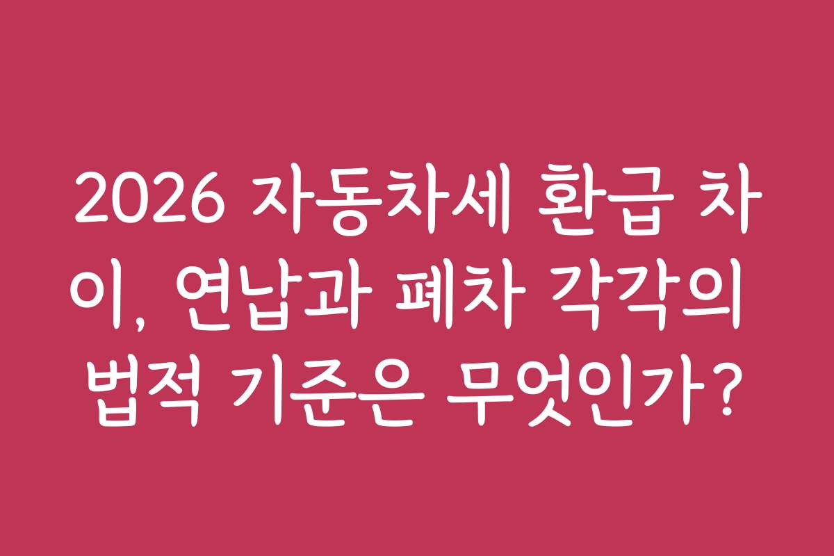 2026 자동차세 환급 차이, 연납과 폐차 각각의 법적 기준은 무엇인가?