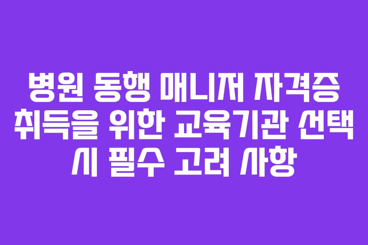 병원 동행 매니저 자격증 취득을 위한 교육기관 선택 시 필수 고려 사항