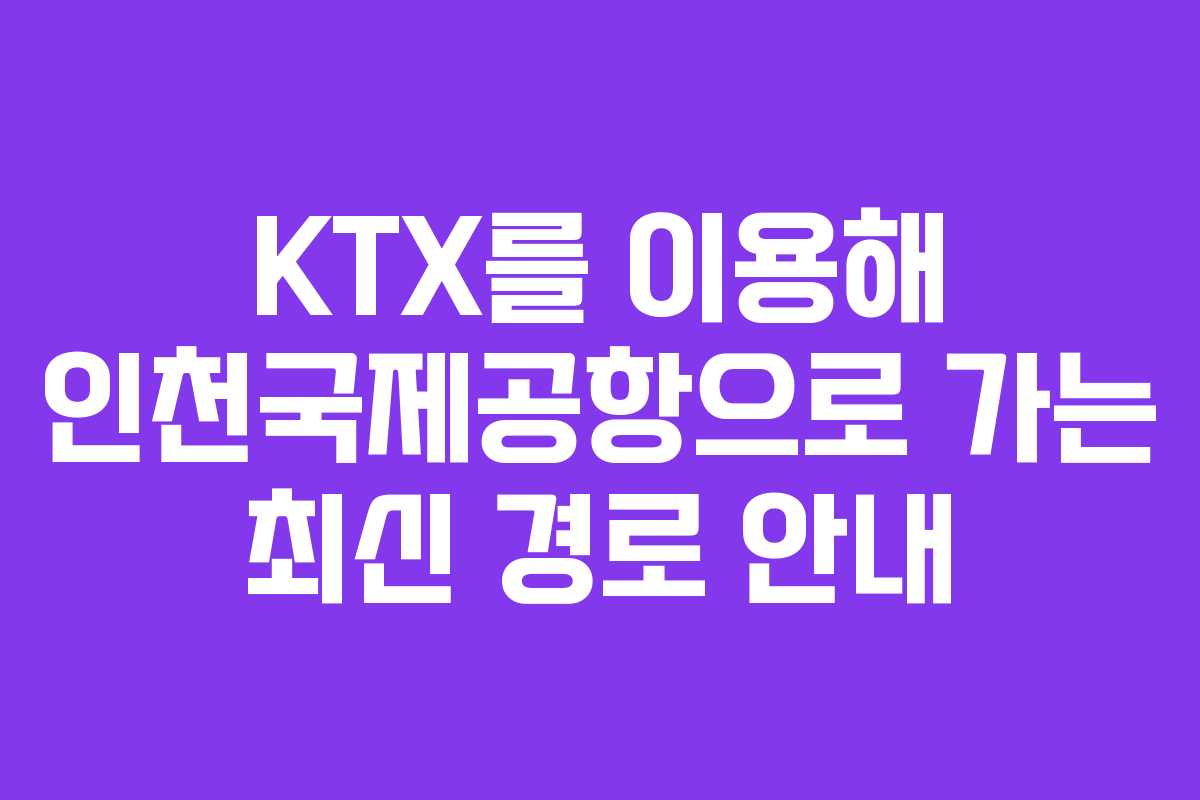 KTX를 이용해 인천국제공항으로 가는 최신 경로 안내