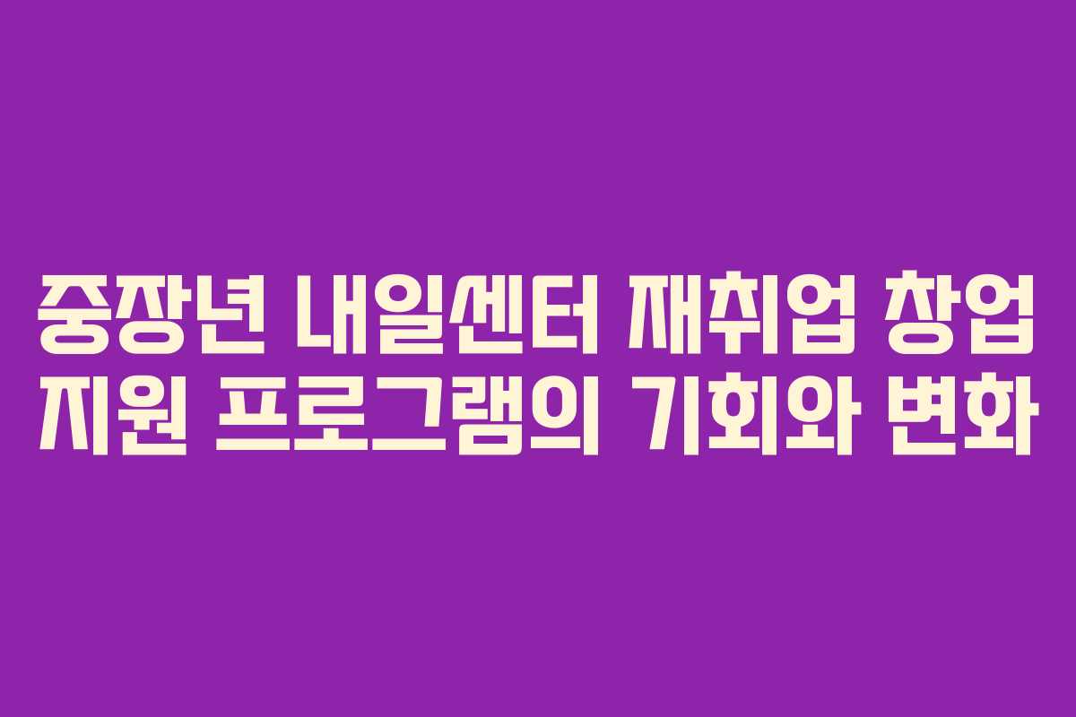 중장년 내일센터 재취업 창업 지원 프로그램의 기회와 변화