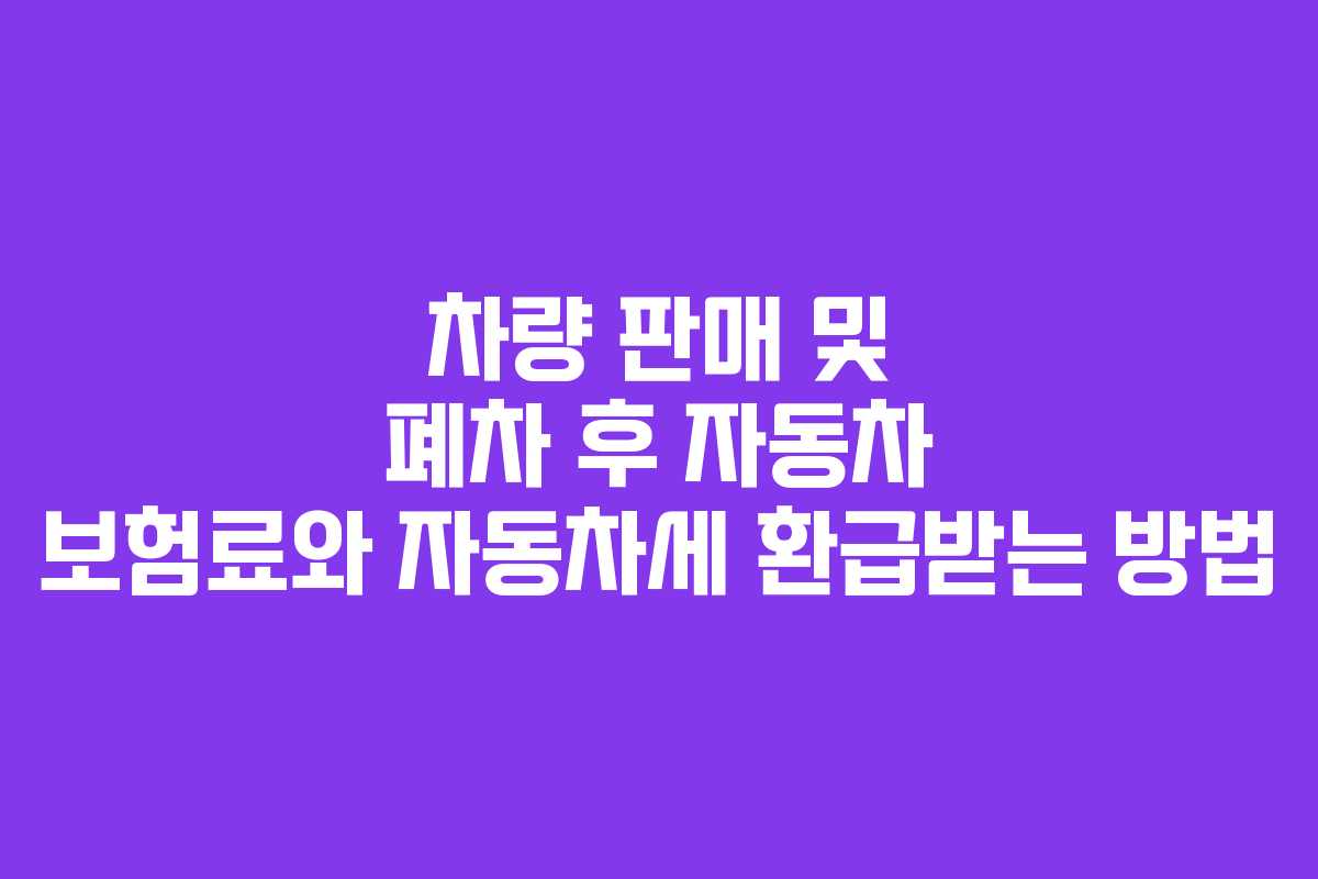 차량 판매 및 폐차 후 자동차 보험료와 자동차세 환급받는 방법