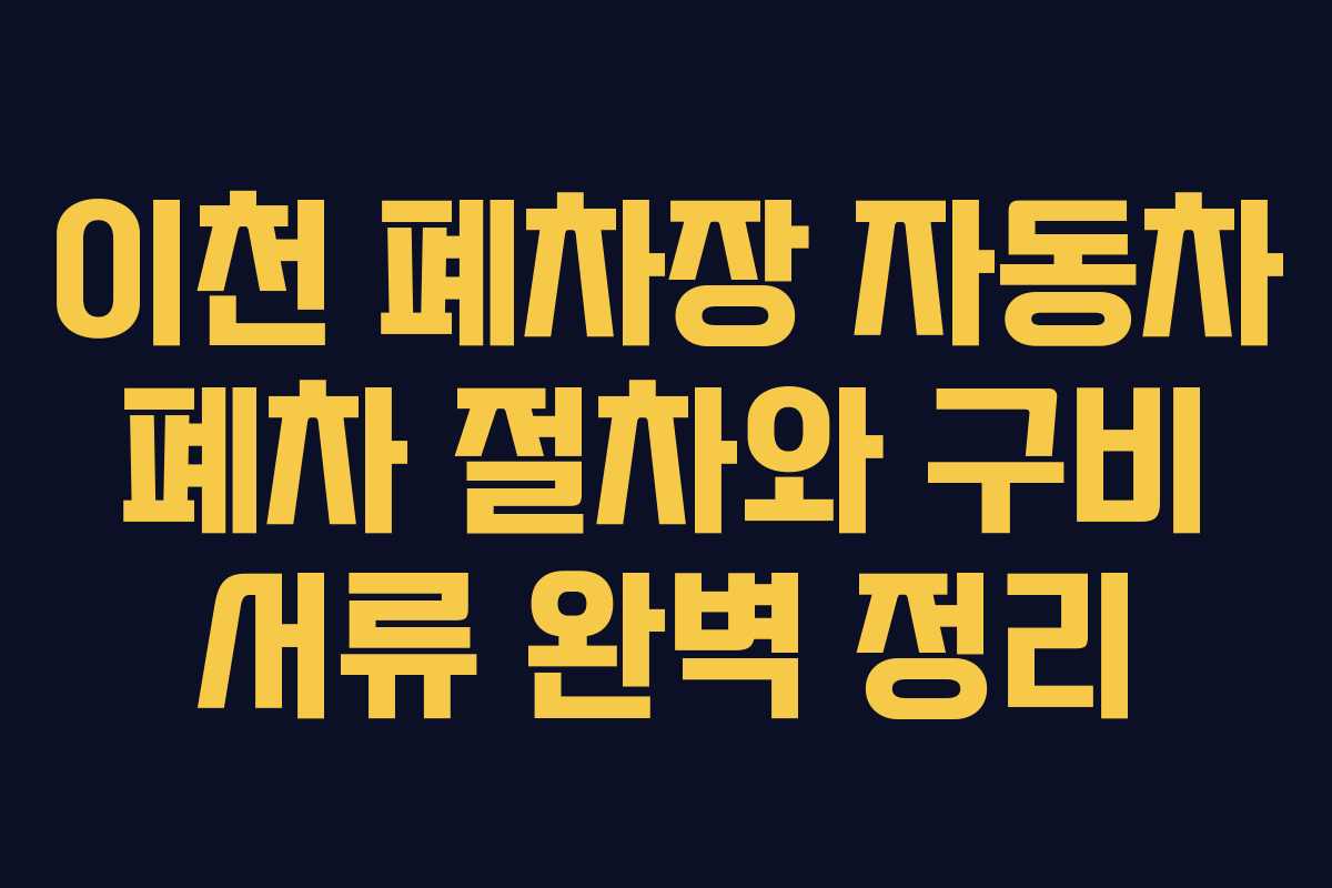 이천 폐차장 자동차 폐차 절차와 구비 서류 완벽 정리