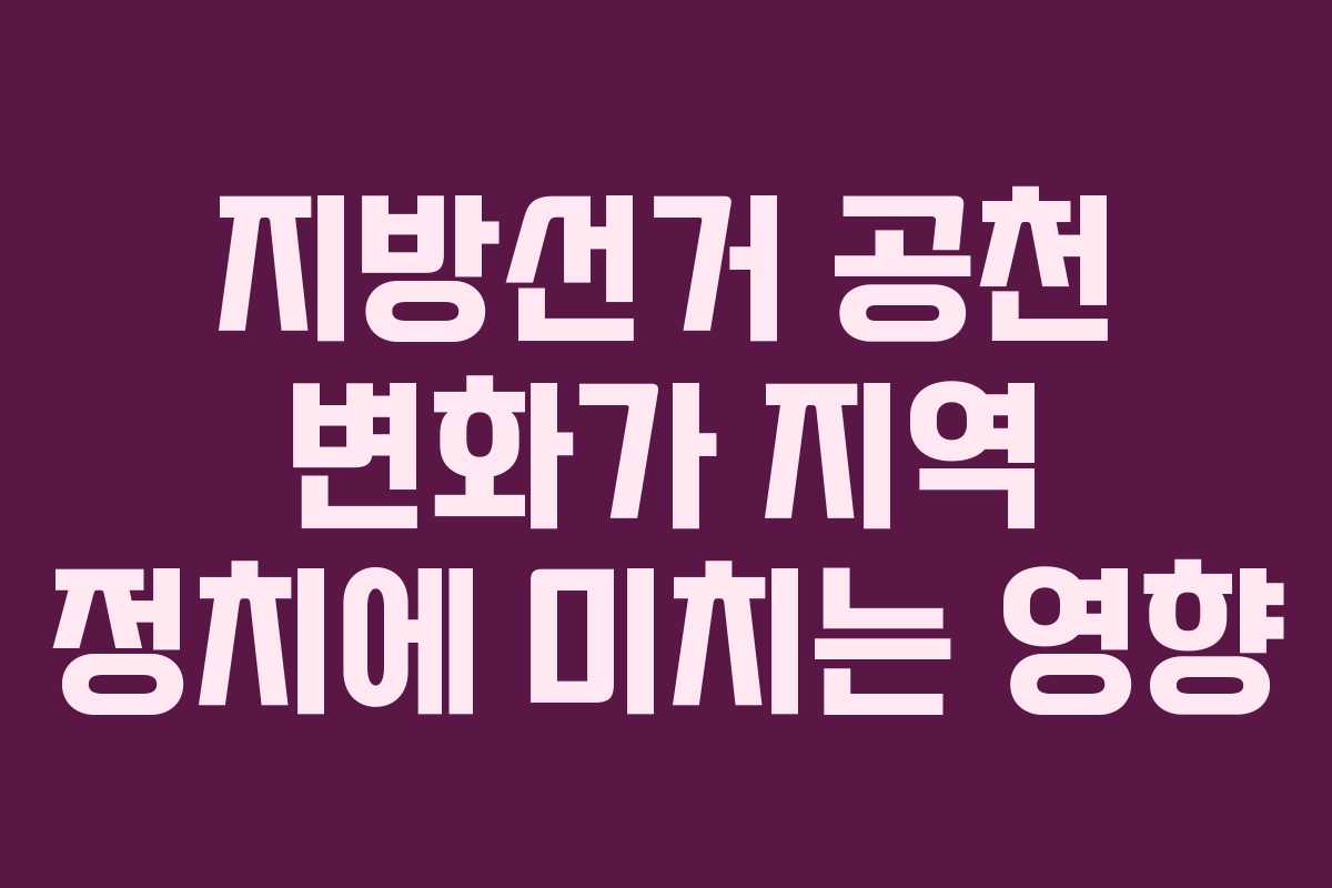 지방선거 공천 변화가 지역 정치에 미치는 영향