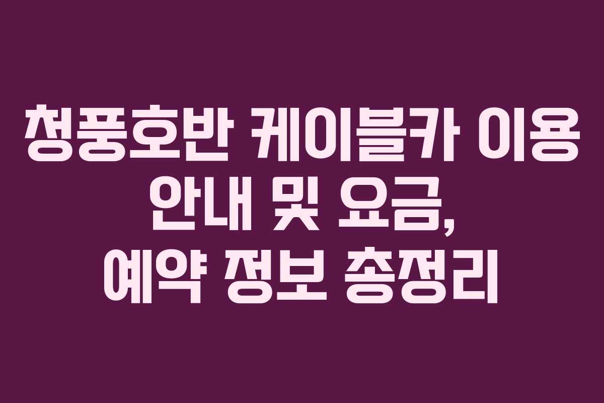 청풍호반 케이블카 이용 안내 및 요금, 예약 정보 총정리