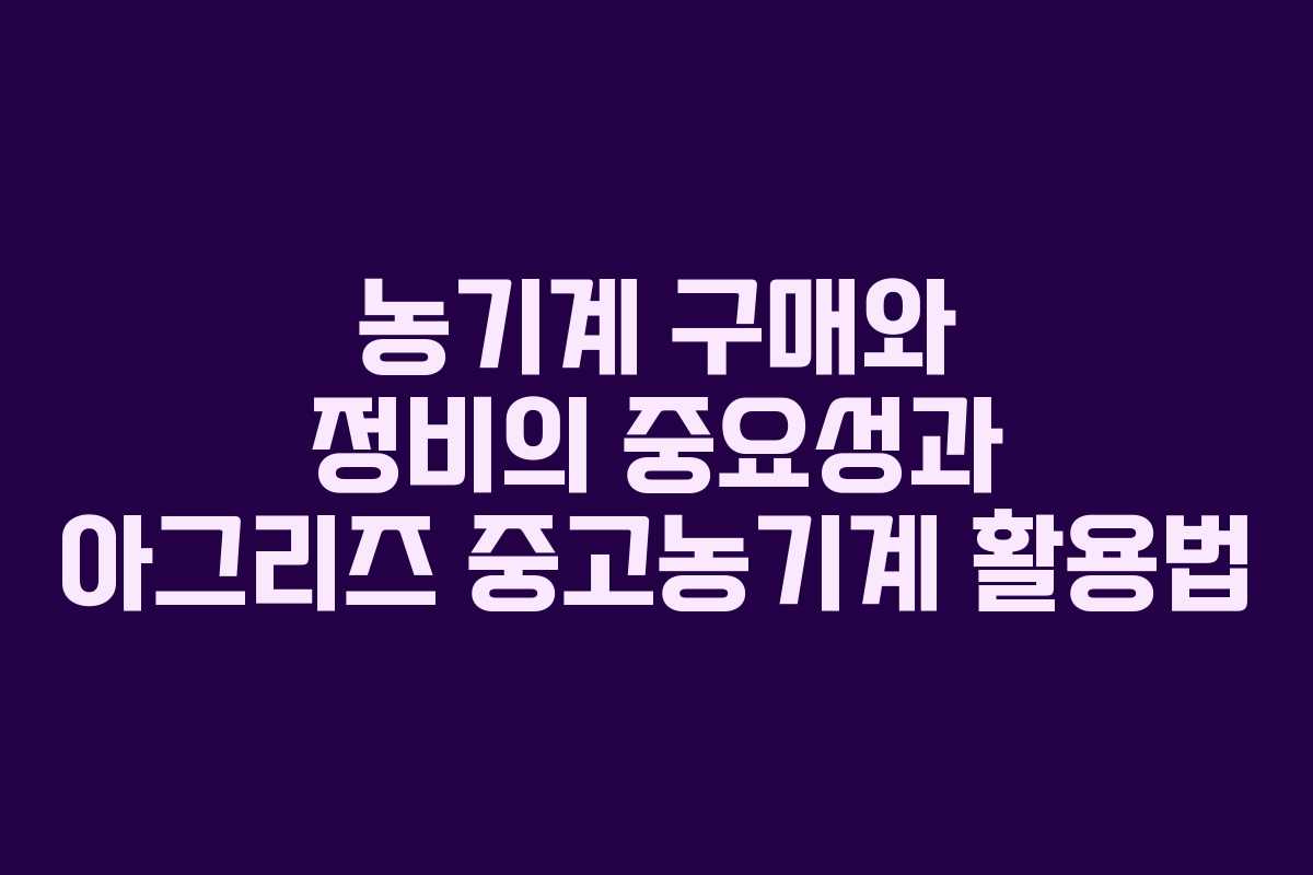 농기계 구매와 정비의 중요성과 아그리즈 중고농기계 활용법