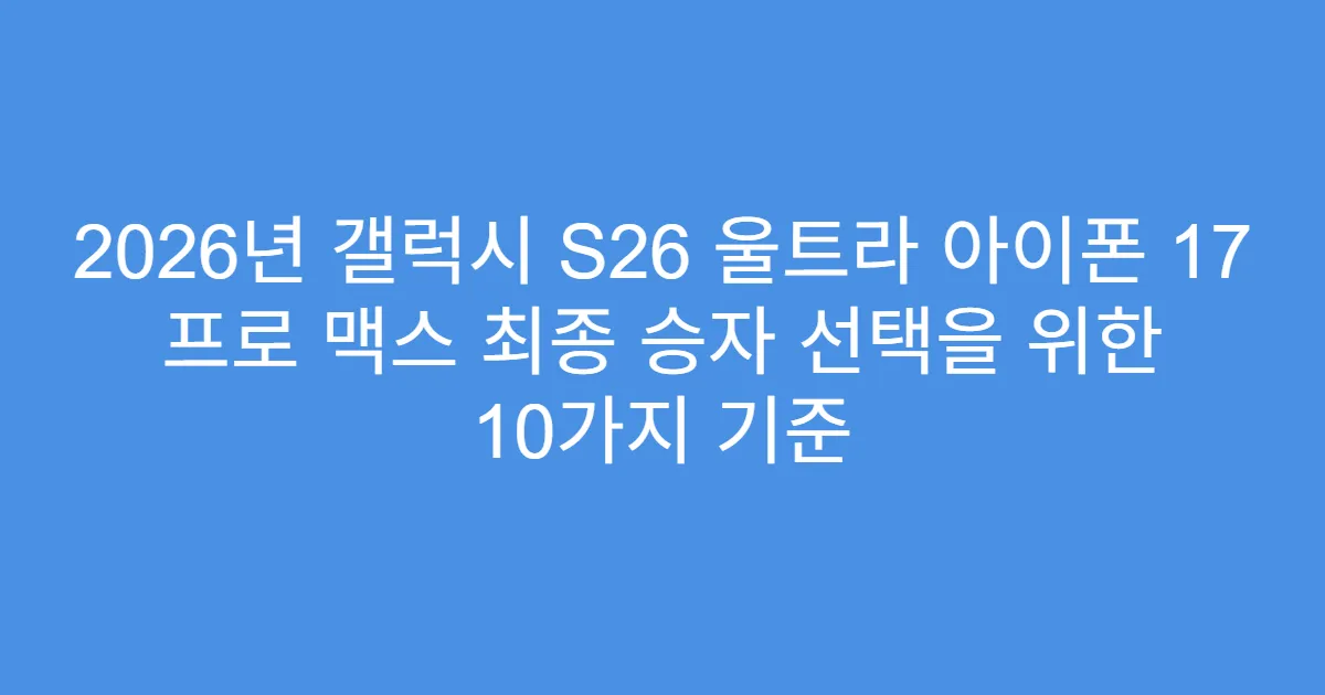 2026년 갤럭시 S26 울트라 아이폰 17 프로 맥스 최종 승자 선택을 위한 10가지 기준