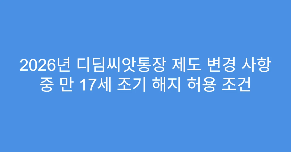 2026년 디딤씨앗통장 제도 변경 사항 중 만 17세 조기 해지 허용 조건
