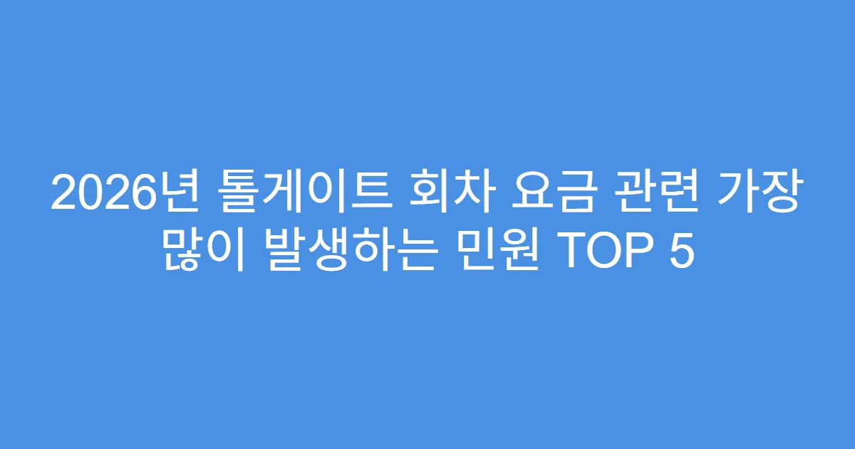 2026년 톨게이트 회차 요금 관련 가장 많이 발생하는 민원 TOP 5