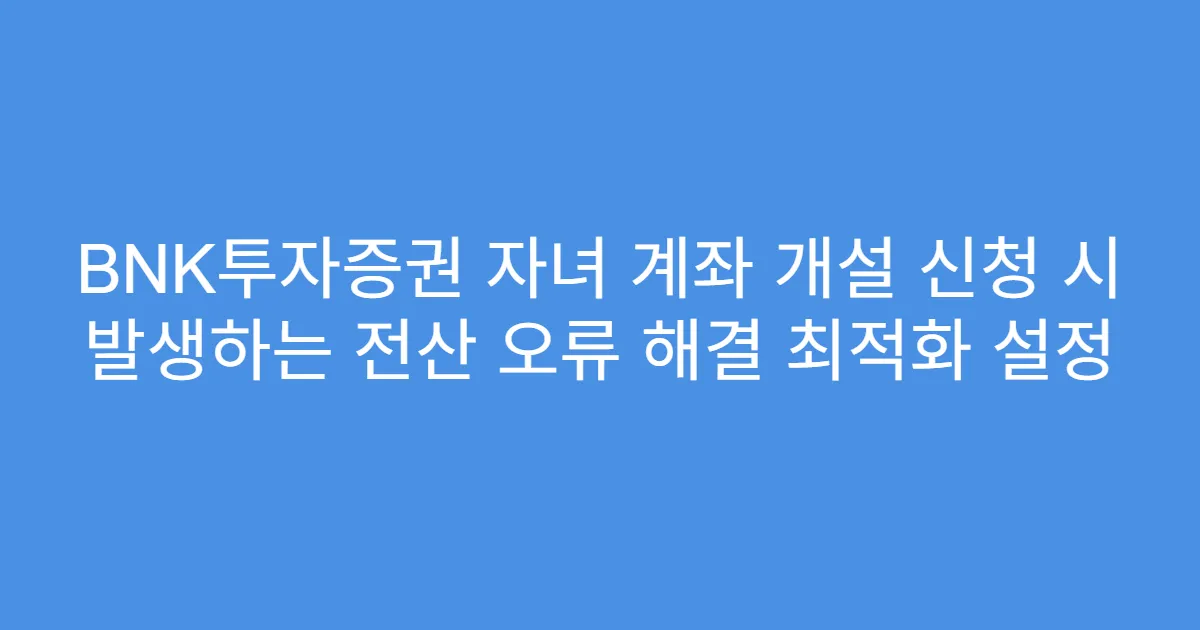 BNK투자증권 자녀 계좌 개설 신청 시 발생하는 전산 오류 해결 최적화 설정