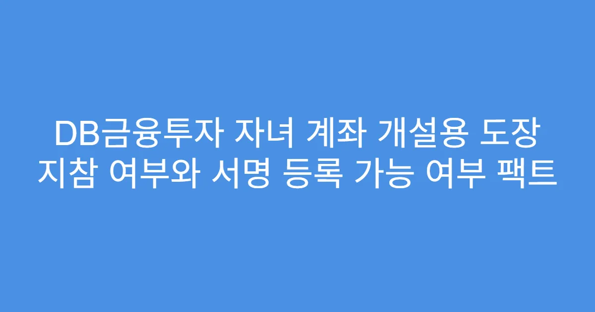 DB금융투자 자녀 계좌 개설용 도장 지참 여부와 서명 등록 가능 여부 팩트