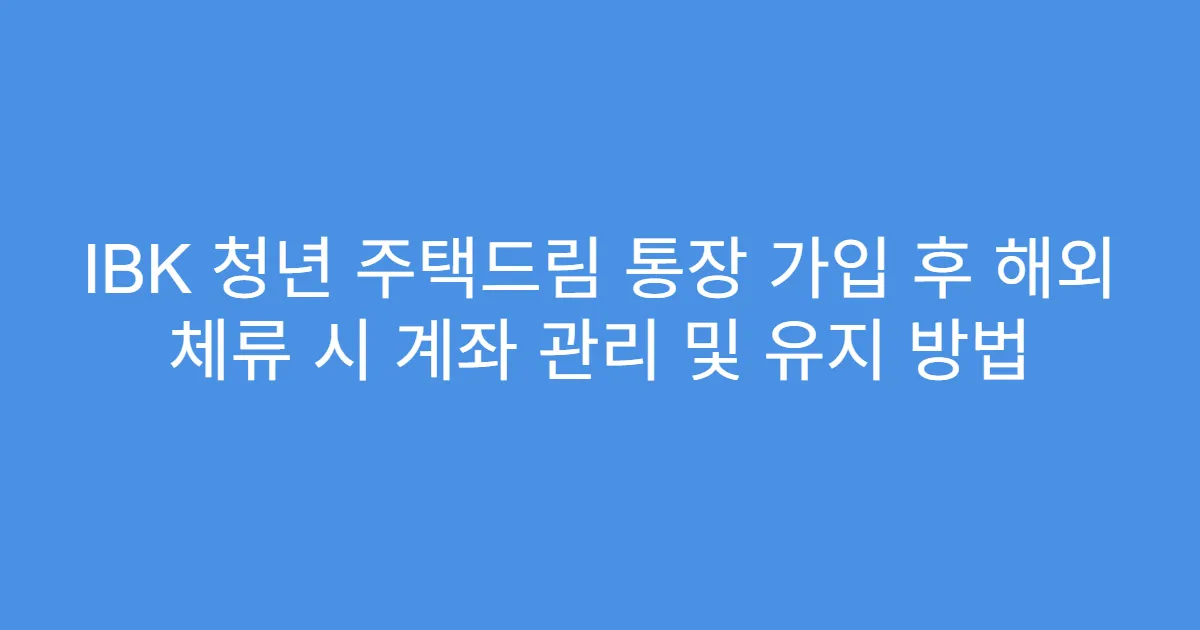 IBK 청년 주택드림 통장 가입 후 해외 체류 시 계좌 관리 및 유지 방법