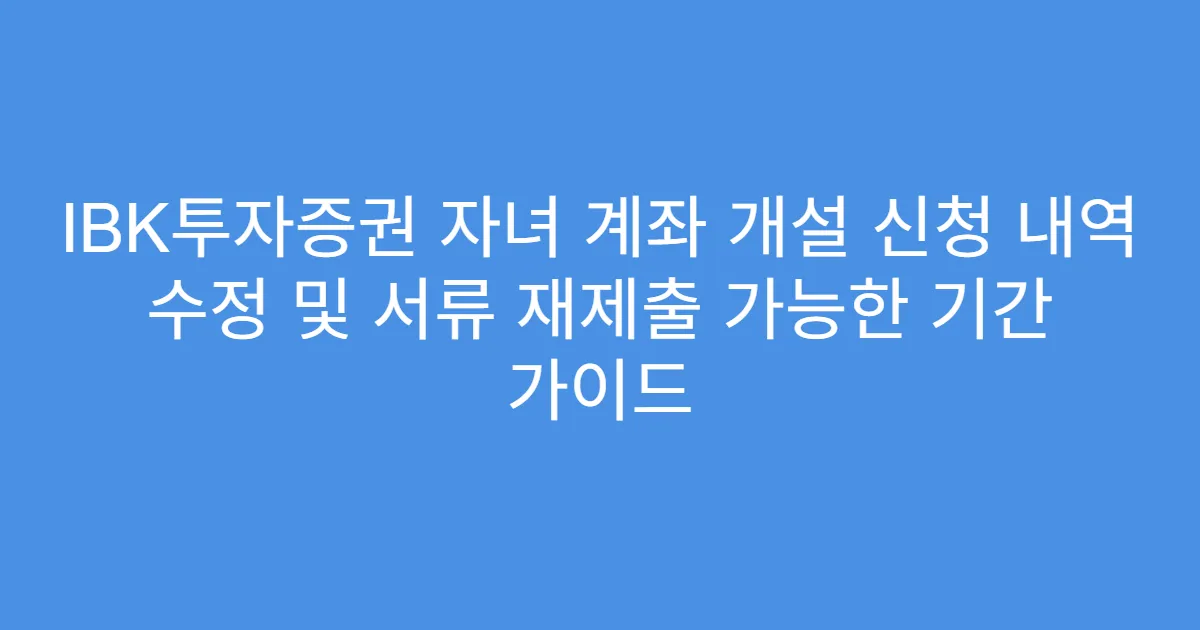 IBK투자증권 자녀 계좌 개설 신청 내역 수정 및 서류 재제출 가능한 기간 가이드