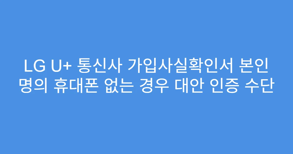 LG U+ 통신사 가입사실확인서 본인 명의 휴대폰 없는 경우 대안 인증 수단