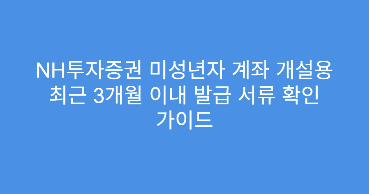 NH투자증권 미성년자 계좌 개설용 최근 3개월 이내 발급 서류 확인 가이드