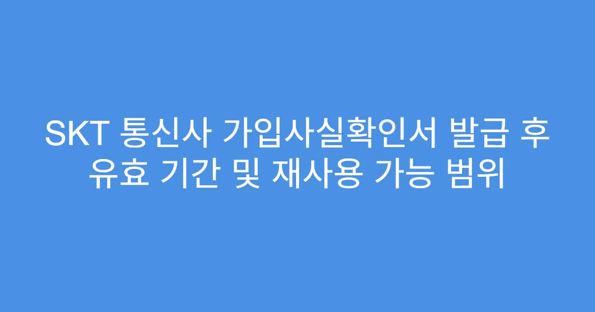 SKT 통신사 가입사실확인서 발급 후 유효 기간 및 재사용 가능 범위
