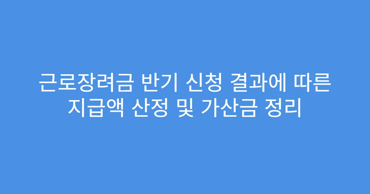 근로장려금 반기 신청 결과에 따른 지급액 산정 및 가산금 정리